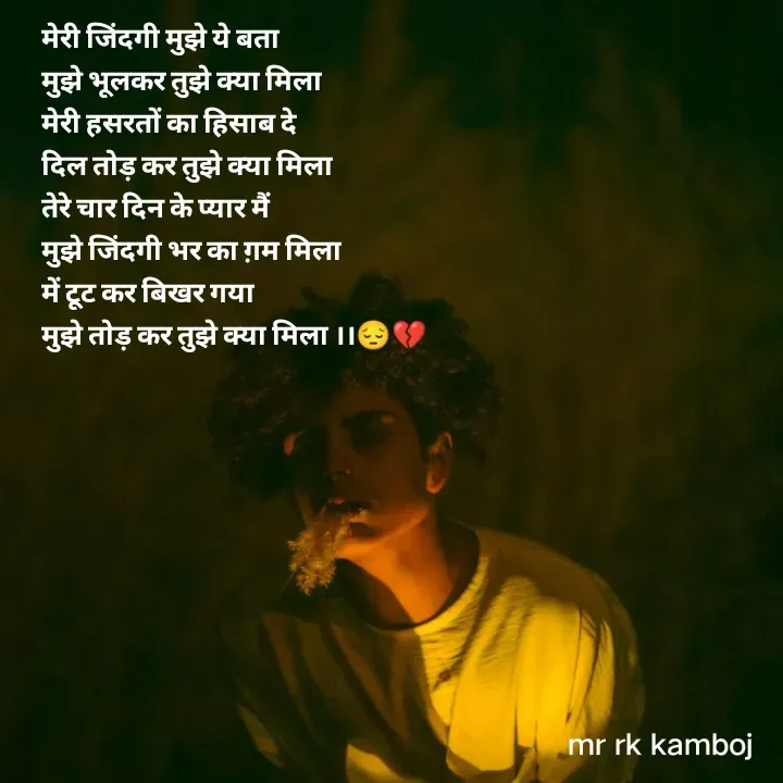 Quote by Mr rk Kamboj - मेरी जिंदगी मुझे ये बता
मुझे भूलकर तुझे क्या मिला
मेरी हसरतों का हिसाब दे 
दिल तोड़ कर तुझे क्या मिला
तेरे चार दिन के प्यार मैं 
मुझे जिंदगी भर का ग़म मिला
में टूट कर बिखर गया 
मुझे तोड़ कर तुझे क्या मिला ।।😔💔 - Made using Quotes Creator App, Post Maker App