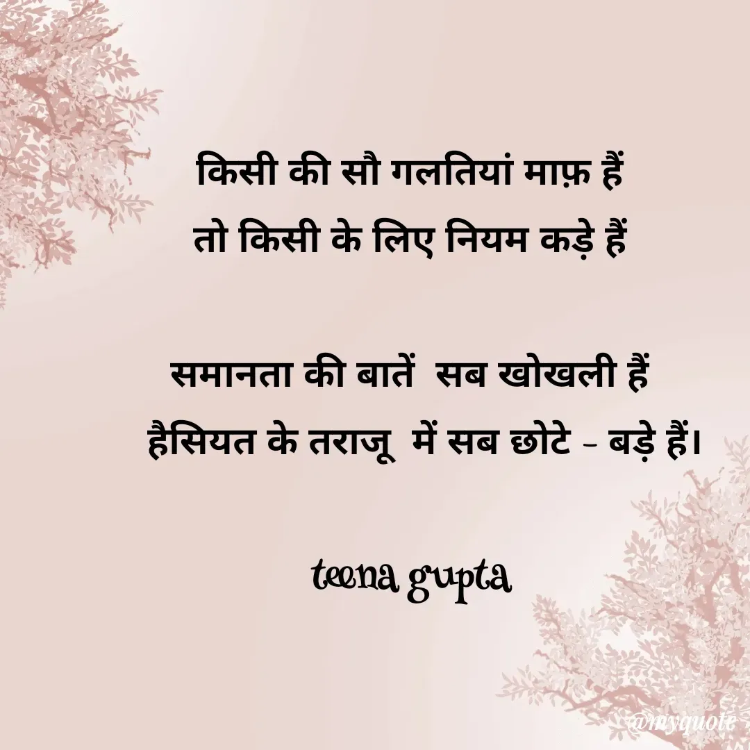 Quote by teena vishal Gupta ❤️ - किसी की सौ गलतियां माफ़ हैं 
तो किसी के लिए नियम कड़े हैं 

समानता की बातें  सब खोखली हैं 
  हैसियत के तराजू  में सब छोटे - बड़े हैं।

teena gupta  - Made using Quotes Creator App, Post Maker App