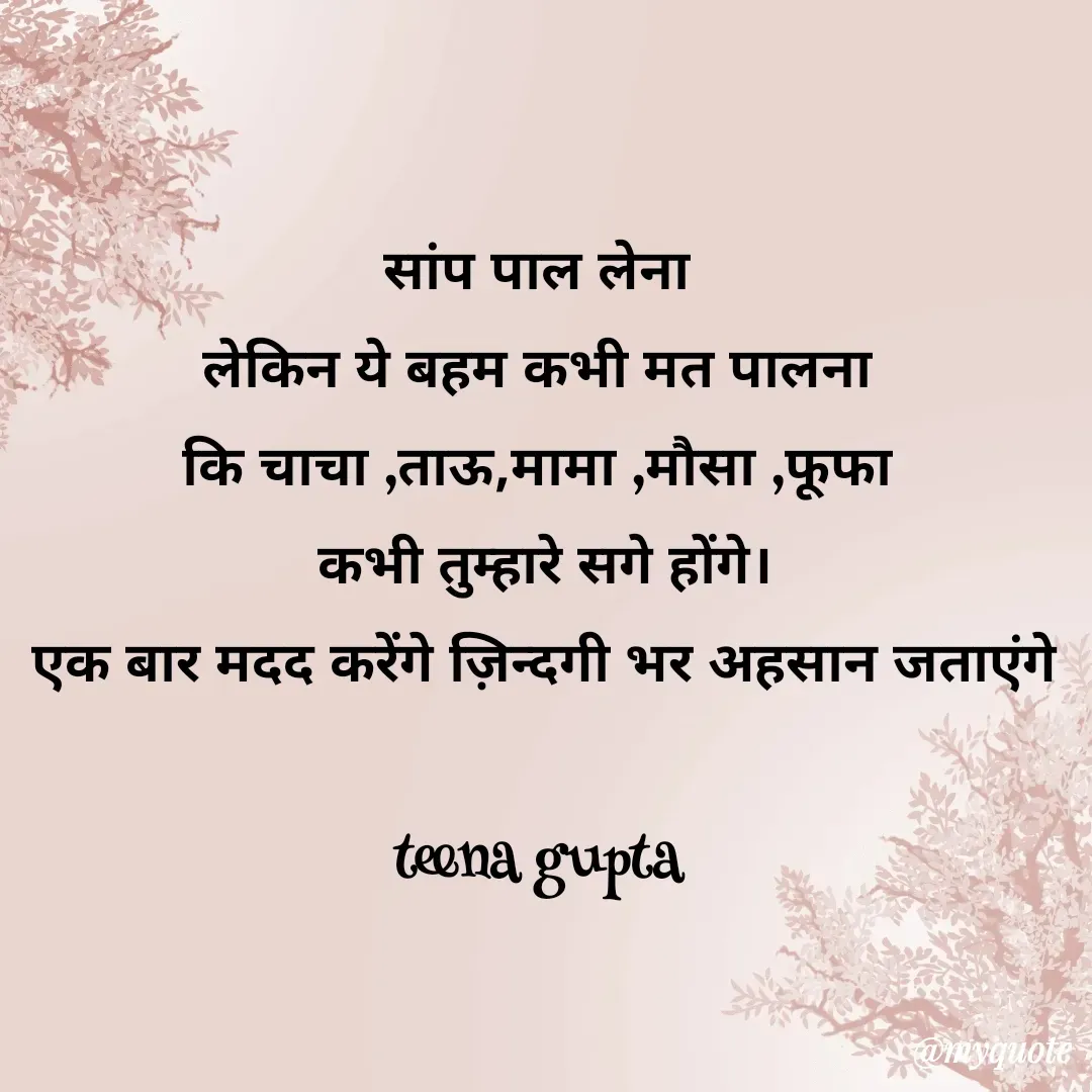Quote by teena vishal Gupta ❤️ - सांप पाल लेना 
लेकिन ये बहम कभी मत पालना 
कि चाचा ,ताऊ,मामा ,मौसा ,फूफा 
कभी तुम्हारे सगे होंगे।
एक बार मदद करेंगे ज़िन्दगी भर अहसान जताएंगे

teena gupta 
 - Made using Quotes Creator App, Post Maker App
