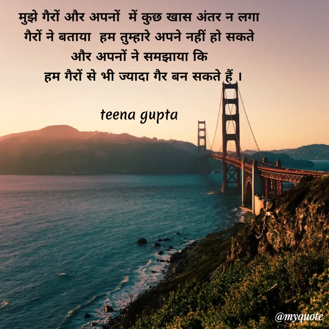 Quote by teena vishal Gupta ❤️ - मुझे गैरों और अपनों  में कुछ खास अंतर न लगा 
गैरों ने बताया  हम तुम्हारे अपने नहीं हो सकते 
और अपनों ने समझाया कि 
 हम गैरों से भी ज्यादा गैर बन सकते हैं ।

teena gupta  - Made using Quotes Creator App, Post Maker App