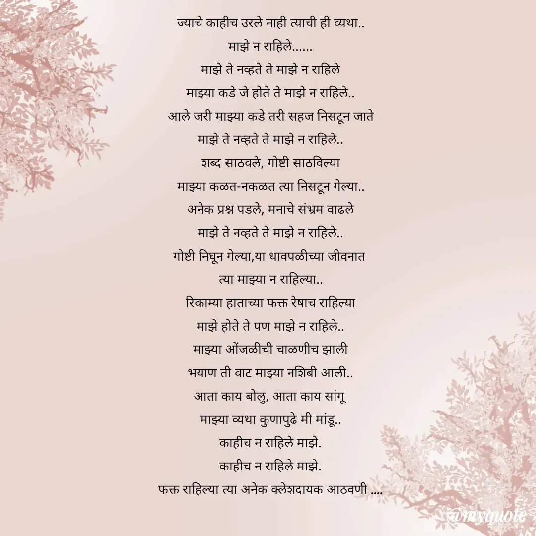 Quote by Yogesh Dadkar - ज्याचे काहीच उरले नाही त्याची ही व्यथा..
माझे न राहिले......
माझे ते नव्हते ते माझे न राहिले
माझ्या कडे जे होते ते माझे न राहिले..
आले जरी माझ्या कडे तरी सहज निसटून जाते
माझे ते नव्हते ते माझे न राहिले..
शब्द साठवले, गोष्टी साठविल्या
माझ्या कळत-नकळत त्या निसटून गेल्या..
अनेक प्रश्न पडले, मनाचे संभ्रम वाढले
माझे ते नव्हते ते माझे न राहिले..
गोष्टी निघून गेल्या,या धावपळीच्या जीवनात 
त्या माझ्या न राहिल्या..
रिकाम्या हाताच्या फक्त रेषाच राहिल्या
माझे होते ते पण माझे न राहिले..
माझ्या ओंजळीची चाळणीच झाली
भयाण ती वाट माझ्या नशिबी आली..
आता काय बोलु, आता काय सांगू
माझ्या व्यथा कुणापुढे मी मांडू..
काहीच न राहिले माझे.
काहीच न राहिले माझे.
फक्त राहिल्या त्या अनेक क्लेशदायक आठवणी ....
 - Made using Quotes Creator App, Post Maker App
