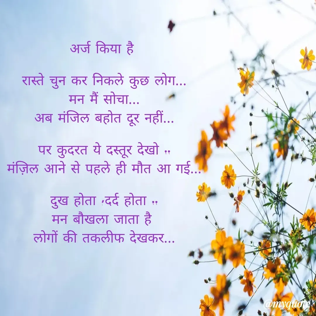 Quote by Yogesh Dadkar - अर्ज किया है 

रास्ते चुन कर निकले कुछ लोग...
मन मैं सोचा...
अब मंजिल बहोत दूर नहीं...

पर कुदरत ये दस्तूर देखो ..
मंज़िल आने से पहले ही मौत आ गई...

दुख होता ,दर्द होता ..
मन बौखला जाता है 
लोगों की तकलीफ देखकर...
 - Made using Quotes Creator App, Post Maker App