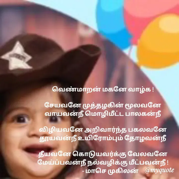 Quote by மாசெ முகிலன் - வெண்மாறன் மகனே வாழ்க !

சேயவனே முத்தழகின் மூலவனே
வாயவன்நீ மொழிமீட்ட பாலகன்நீ

விழியவனே அறிவார்ந்த பகலவனே
தூயவன்நீ உயிரோம்பும் தோழவன்நீ

தீயவனே கொடுயவர்க்கு வேலவனே
மேய்ப்பவன்நீ நல்வழிக்கு மீட்பவன்நீ !
            - மாசெ முகிலன்
 - Made using Quotes Creator App, Post Maker App