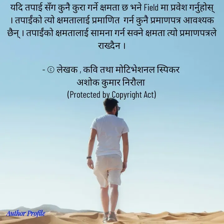 Quote by Ashok Kumar Niroula Official - यदि तपाई सँग कुनै कुरा गर्ने क्षमता छ भने Field मा प्रवेश गर्नुहोस् । तपाईंको त्यो क्षमतालाई प्रमाणित  गर्न कुनै प्रमाणपत्र आवश्यक छैन् । तपाईंको क्षमतालाई सामना गर्न सक्ने क्षमता त्यो प्रमाणपत्रले राख्दैन ।

- © लेखक , कवि तथा मोटिभेशनल स्पिकर 
अशोक कुमार निरौला 
(Protected by Copyright Act) - Made using Quotes Creator App, Post Maker App