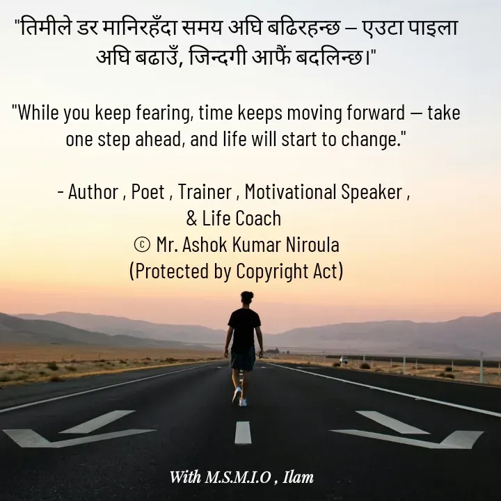 Quote by Ashok Kumar Niroula Official - "तिमीले डर मानिरहँदा समय अघि बढिरहन्छ — एउटा पाइला अघि बढाउँ, जिन्दगी आफैं बदलिन्छ।"

"While you keep fearing, time keeps moving forward — take one step ahead, and life will start to change."

- Author , Poet , Trainer , Motivational Speaker , 
& Life Coach 
© Mr. Ashok Kumar Niroula
(Protected by Copyright Act) - Made using Quotes Creator App, Post Maker App