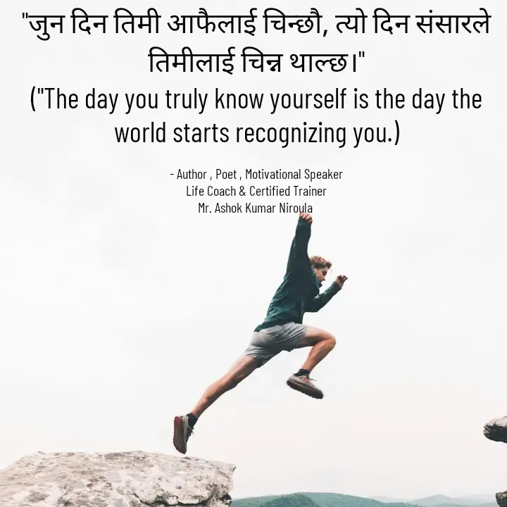 Quote by Ashok Kumar Niroula Official - "जुन दिन तिमी आफैलाई चिन्छौ, त्यो दिन संसारले तिमीलाई चिन्न थाल्छ।"
("The day you truly know yourself is the day the world starts recognizing you.)

- Author , Poet , Motivational Speaker
Life Coach & Certified Trainer
Mr. Ashok Kumar Niroula  - Made using Quotes Creator App, Post Maker App