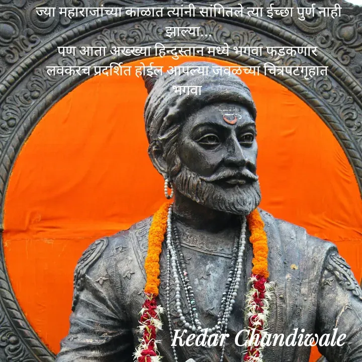 Quote by Kedar Chandiwaale - ज्या महाराजांच्या काळात त्यांनी सांगितले त्या ईच्छा पुर्ण नाही झाल्या...
पण आता अख्ख्या हिन्दुस्तान मध्ये भगवा फडकणार 
लवकरच प्रदर्शित होईल आपल्या जवळच्या चित्रपटगृहात 
भगवा  - Made using Quotes Creator App, Post Maker App