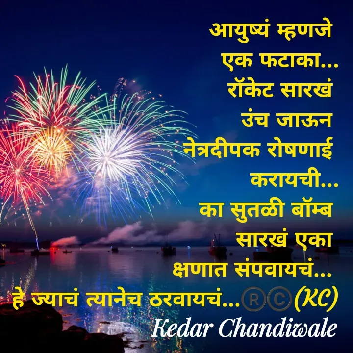 Quote by Kedar Chandiwaale - आयुष्यं म्हणजे 
एक फटाका...
रॉकेट सारखं 
उंच जाऊन 
नेत्रदीपक रोषणाई 
करायची...
का सुतळी बॉम्ब 
सारखं एका 
क्षणात संपवायचं... 
हे ज्याचं त्यानेच ठरवायचं...®️©️(KC) - Made using Quotes Creator App, Post Maker App