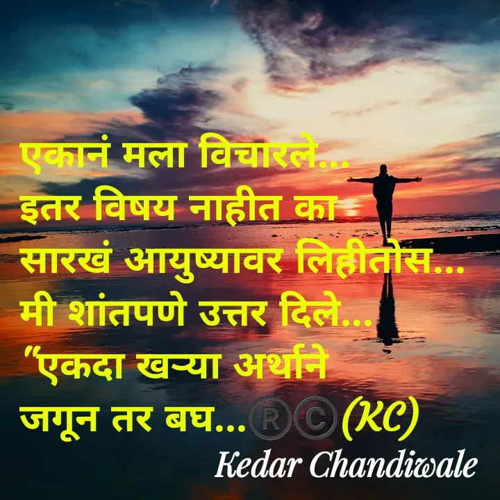 Quote by Kedar Chandiwaale - एकानं मला विचारले... 
इतर विषय नाहीत का 
सारखं आयुष्यावर लिहीतोस... 
मी शांतपणे उत्तर दिले... 
"एकदा खऱ्या अर्थाने 
जगून तर बघ...®️©️(KC) - Made using Quotes Creator App, Post Maker App
