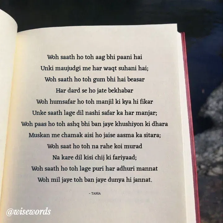 Quote by wisewords - Woh saath ho toh aag bhi paani hai
Unki maujudgi me har waqt suhani hai;
Woh saath ho toh gum bhi hai beasar
Har dard se ho jate bekhabar
Woh humsafar ho toh manjil ki kya hi fikar
Unke saath lage dil nashi safar ka har manjar;
Woh paas ho toh ashq bhi ban jaye khushiyon ki dhara
Muskan me chamak aisi ho jaise aasma ka sitara;
Woh saat ho toh na rahe koi murad
Na kare dil kisi chij ki fariyaad;
Woh saath ho toh lage puri har adhuri mannat
Woh mil jaye toh ban jaye dunya hi jannat.

~ TANIA - Made using Quotes Creator App, Post Maker App