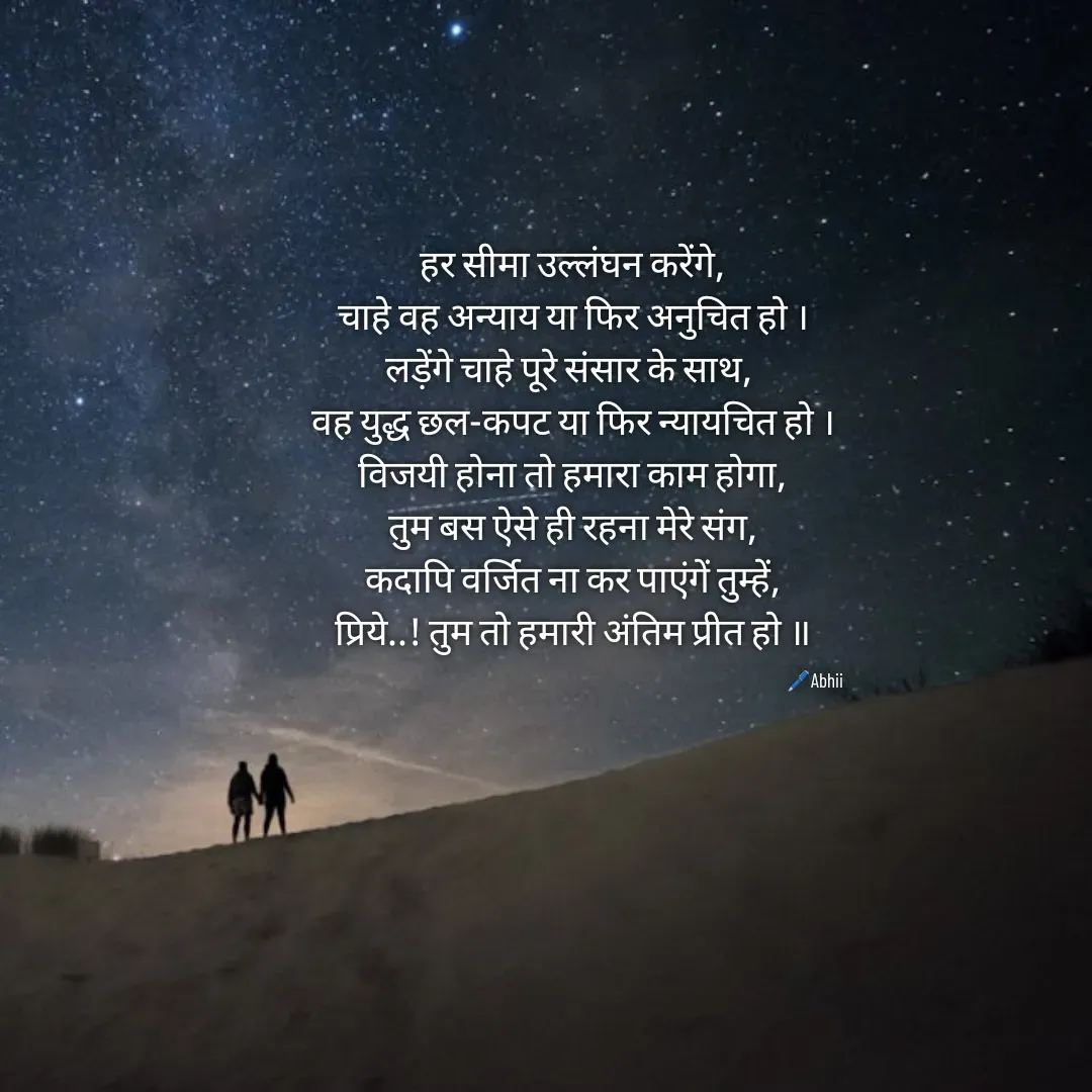 Quote by Himan Panka - हर सीमा उल्लंघन करेंगे,
चाहे वह अन्याय या फिर अनुचित हो ।
लड़ेंगे चाहे पूरे संसार के साथ, 
वह युद्ध छल-कपट या फिर न्यायचित हो ।
विजयी होना तो हमारा काम होगा,
तुम बस ऐसे ही रहना मेरे संग,
कदापि वर्जित ना कर पाएंगें तुम्हें,
प्रिये..! तुम तो हमारी अंतिम प्रीत हो ॥
🖊️Abhii - Made using Quotes Creator App, Post Maker App