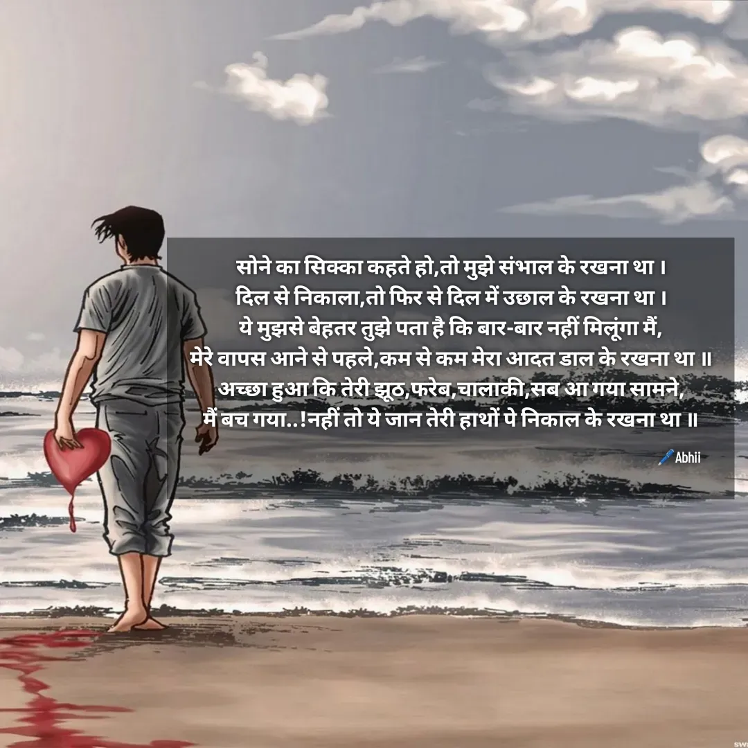 Quote by Himan Panka - सोने का सिक्का कहते हो,तो मुझे संभाल के रखना था ।
दिल से निकाला,तो फिर से दिल में उछाल के रखना था ।
ये मुझसे बेहतर तुझे पता है कि बार-बार नहीं मिलूंगा मैं,
मेरे वापस आने से पहले,कम से कम मेरा आदत डाल के रखना था ॥
अच्छा हुआ कि तेरी झूठ,फरेब,चालाकी,सब आ गया सामने,
मैं बच गया..!नहीं तो ये जान तेरी हाथों पे निकाल के रखना था ॥

🖊️Abhii - Made using Quotes Creator App, Post Maker App