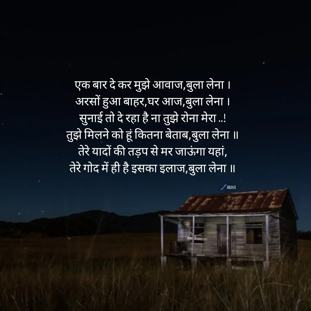 Quote by Himan Panka - एक बार दे कर मुझे आवाज,बुला लेना ।
अरसों हुआ बाहर,घर आज,बुला लेना ।
सुनाई तो दे रहा है ना तुझे रोना मेरा ..!
तुझे मिलने को हूं कितना बेताब,बुला लेना ॥
तेरे यादों की तड़प से मर जाऊंगा यहां,
तेरे गोद में ही है इसका इलाज,बुला लेना ॥
🖊️Abhii - Made using Quotes Creator App, Post Maker App