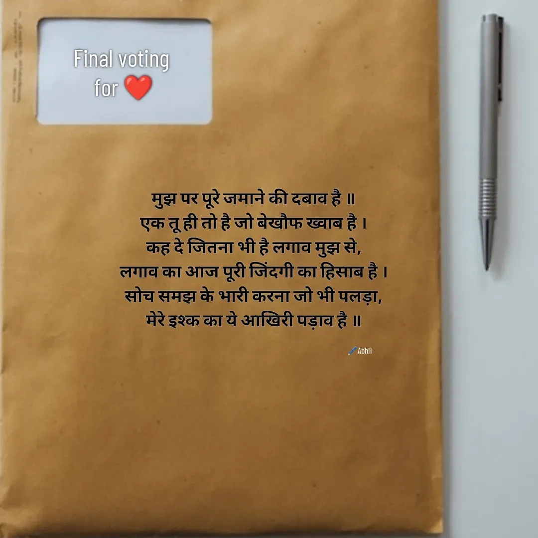 Quote by Himan Panka - मुझ पर पूरे जमाने की दबाव है ॥
एक तू ही तो है जो बेखौफ ख्वाब है ।
कह दे जितना भी है लगाव मुझ से,
लगाव का आज पूरी जिंदगी का हिसाब है ।
सोच समझ के भारी करना जो भी पलड़ा,
मेरे इश्क का ये आखिरी पड़ाव है ॥Final voting 
for ❤️🖊️Abhii - Made using Quotes Creator App, Post Maker App