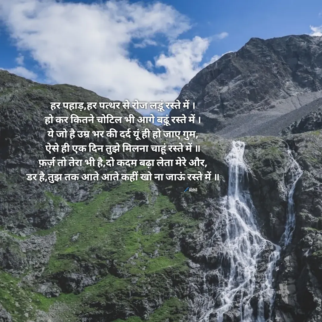 Quote by Himan Panka - हर पहाड़,हर पत्थर से रोज लड़ूं रस्ते में ।
हो कर कितने चोटिल भी आगे बढ़ूं रस्ते में ।
ये जो है उम्र भर की दर्द यूं ही हो जाए गुम,
ऐसे ही एक दिन तुझे मिलना चाहूं रस्ते में ॥
फ़र्ज़ तो तेरा भी है,दो कदम बढ़ा लेता मेरे और,
डर है,तुझ तक आते आते कहीं खो ना जाऊं रस्ते में ॥🖊️Abhii - Made using Quotes Creator App, Post Maker App