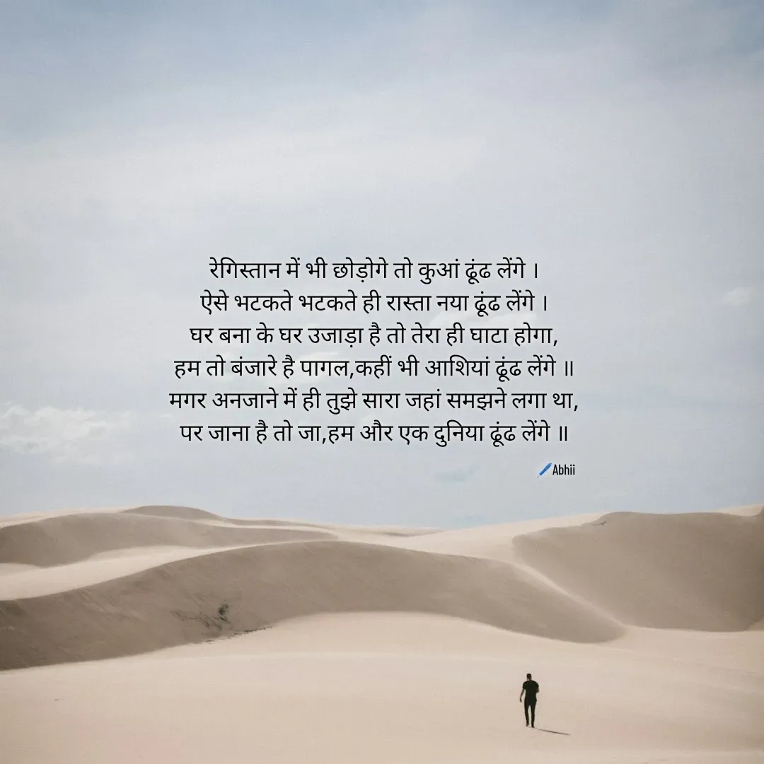 Quote by Himan Panka - रेगिस्तान में भी छोड़ोगे तो कुआं ढूंढ लेंगे ।
ऐसे भटकते भटकते ही रास्ता नया ढूंढ लेंगे ।
घर बना के घर उजाड़ा है तो तेरा ही घाटा होगा,
हम तो बंजारे है पागल,कहीं भी आशियां ढूंढ लेंगे ॥
मगर अनजाने में ही तुझे सारा जहां समझने लगा था,
पर जाना है तो जा,हम और एक दुनिया ढूंढ लेंगे ॥
🖊️Abhii - Made using Quotes Creator App, Post Maker App
