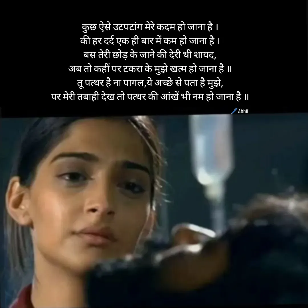 Quote by Himan Panka - कुछ ऐसे उटपटांग मेरे कदम हो जाना है ।
की हर दर्द एक ही बार में कम हो जाना है ।
बस तेरी छोड़ के जाने की देरी थी शायद,
अब तो कहीं पर टकरा के मुझे खत्म हो जाना है ॥
तू पत्थर है ना पागल,ये अच्छे से पता है मुझे,
पर मेरी तबाही देख तो पत्थर की आंखें भी नम हो जाना है ॥🖊️Abhii - Made using Quotes Creator App, Post Maker App