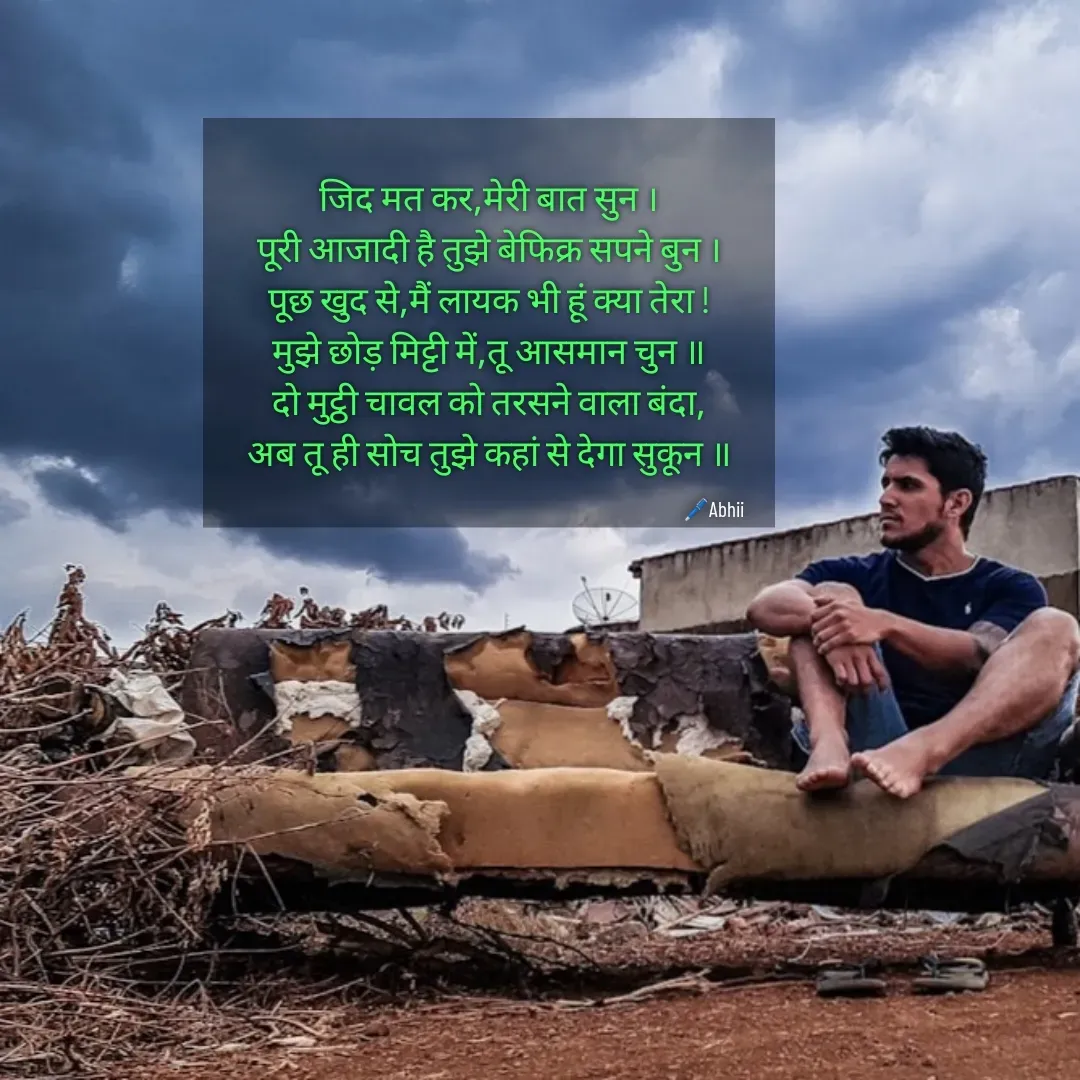 Quote by Himan Panka - जिद मत कर,मेरी बात सुन ।
पूरी आजादी है तुझे बेफिक्र सपने बुन ।
पूछ खुद से,मैं लायक भी हूं क्या तेरा !
मुझे छोड़ मिट्टी में,तू आसमान चुन ॥
दो मुट्ठी चावल को तरसने वाला बंदा,
अब तू ही सोच तुझे कहां से देगा सुकून ॥🖊️Abhii - Made using Quotes Creator App, Post Maker App