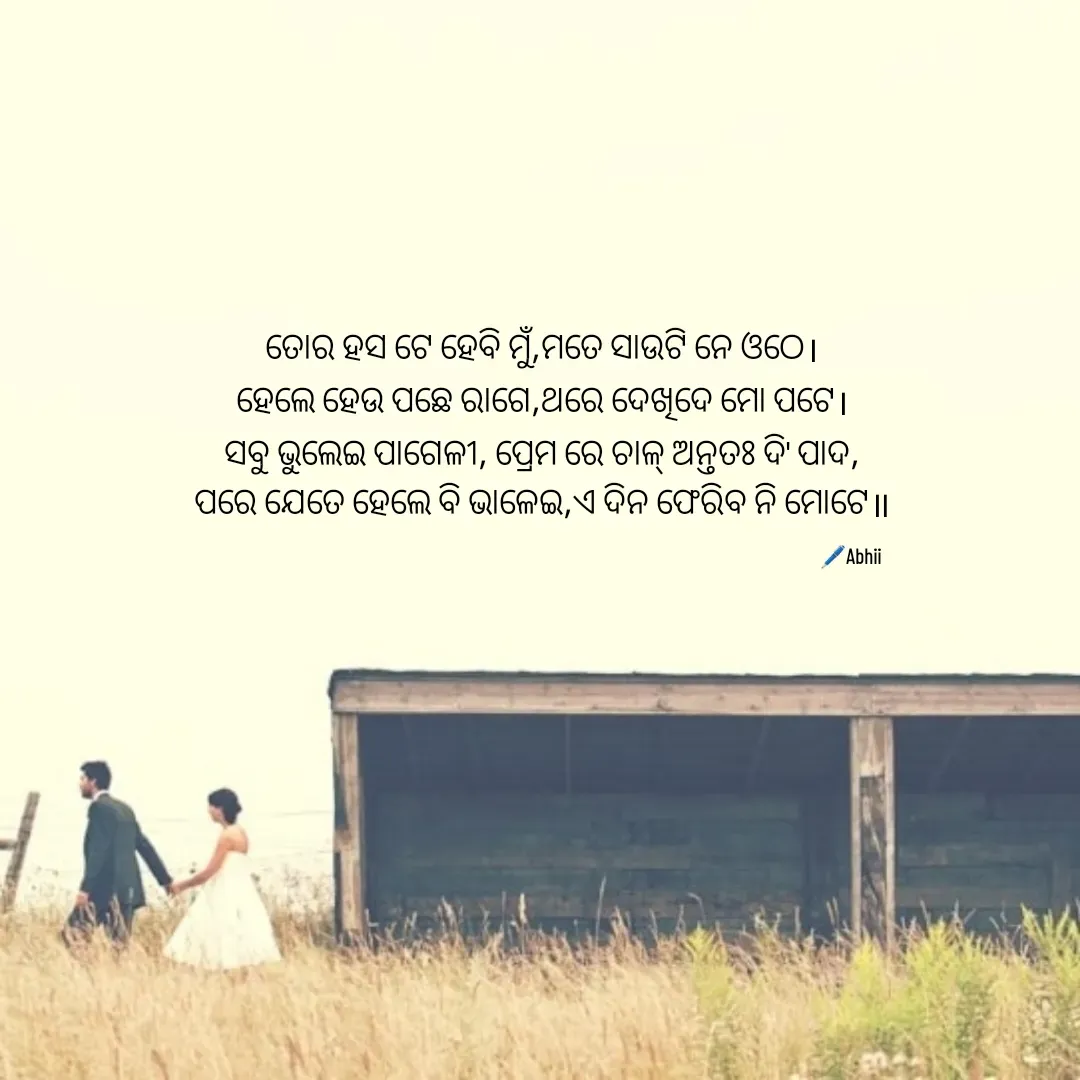 Quote by Himan Panka - ତୋର ହସ ଟେ ହେବି ମୁଁ,ମତେ ସାଉଟି ନେ ଓଠେ।
ହେଲେ ହେଉ ପଛେ ରାଗେ,ଥରେ ଦେଖିଦେ ମୋ ପଟେ।
ସବୁ ଭୁଲେଇ ପାଗେଳୀ, ପ୍ରେମ ରେ ଚାଳ୍ ଅନ୍ତତଃ ଦି' ପାଦ,
ପରେ ଯେତେ ହେଲେ ବି ଭାଳେଇ,ଏ ଦିନ ଫେରିବ ନି ମୋଟେ॥
🖊️Abhii - Made using Quotes Creator App, Post Maker App