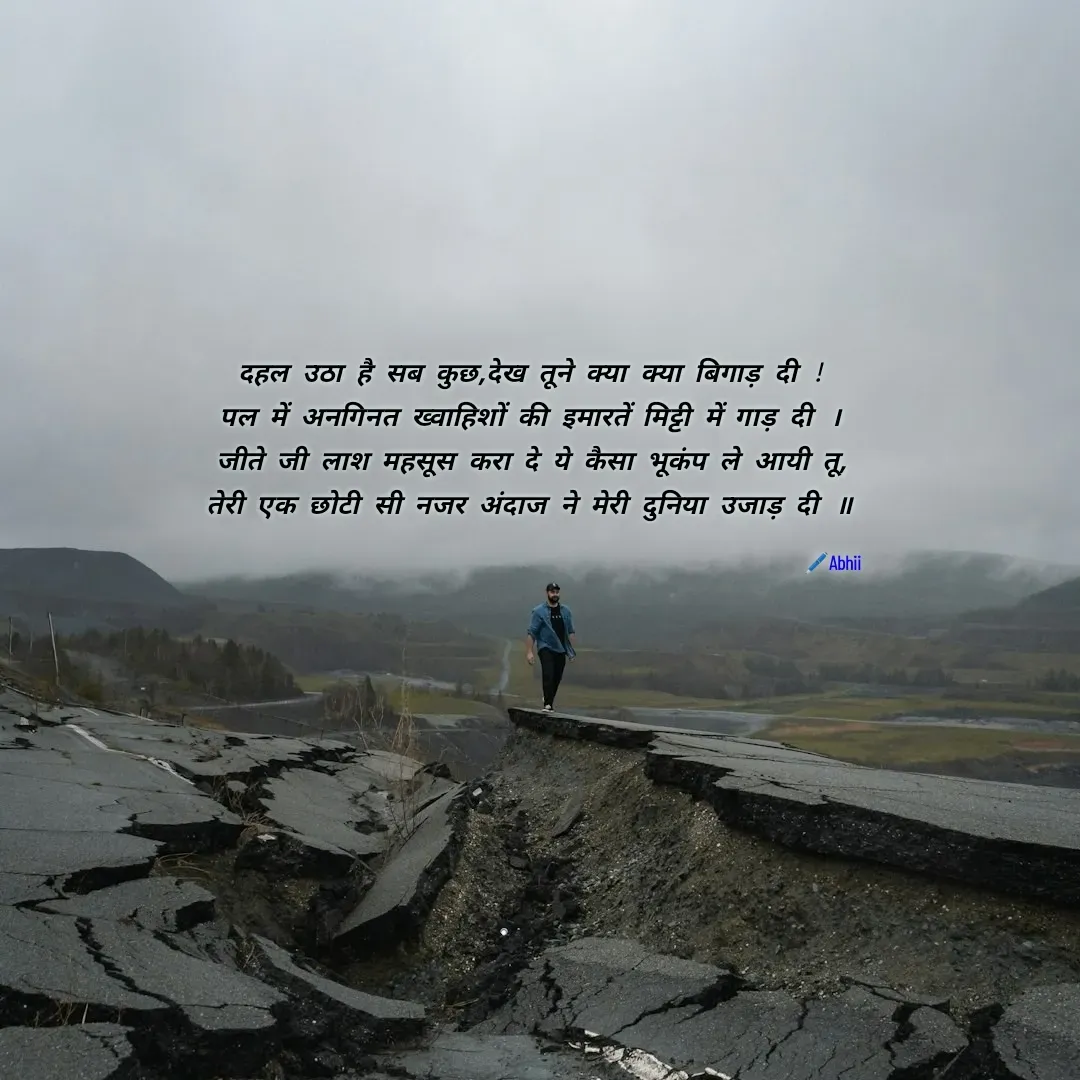 Quote by Himan Panka - दहल उठा है सब कुछ,देख तूने क्या क्या बिगाड़ दी !
पल में अनगिनत ख्वाहिशों की इमारतें मिट्टी में गाड़ दी ।
जीते जी लाश महसूस करा दे ये कैसा भूकंप ले आयी तू,
तेरी एक छोटी सी नजर अंदाज ने मेरी दुनिया उजाड़ दी ॥

🖊️Abhii - Made using Quotes Creator App, Post Maker App