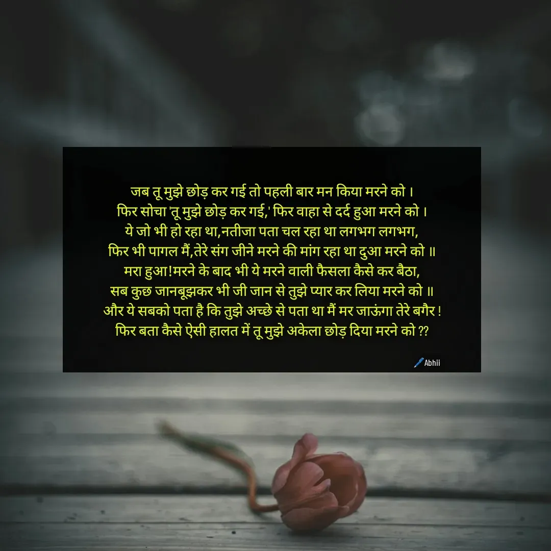 Quote by Himan Panka - जब तू मुझे छोड़ कर गई तो पहली बार मन किया मरने को ।
फिर सोचा 'तू मुझे छोड़ कर गई,' फिर वाहा से दर्द हुआ मरने को ।
ये जो भी हो रहा था,नतीजा पता चल रहा था लगभग लगभग,
फिर भी पागल मैं,तेरे संग जीने मरने की मांग रहा था दुआ मरने को ॥
मरा हुआ!मरने के बाद भी ये मरने वाली फैसला कैसे कर बैठा,
सब कुछ जानबूझकर भी जी जान से तुझे प्यार कर लिया मरने को ॥
और ये सबको पता है कि तुझे अच्छे से पता था मैं मर जाऊंगा तेरे बगैर !
फिर बता कैसे ऐसी हालत में तू मुझे अकेला छोड़ दिया मरने को ??🖊️Abhii - Made using Quotes Creator App, Post Maker App