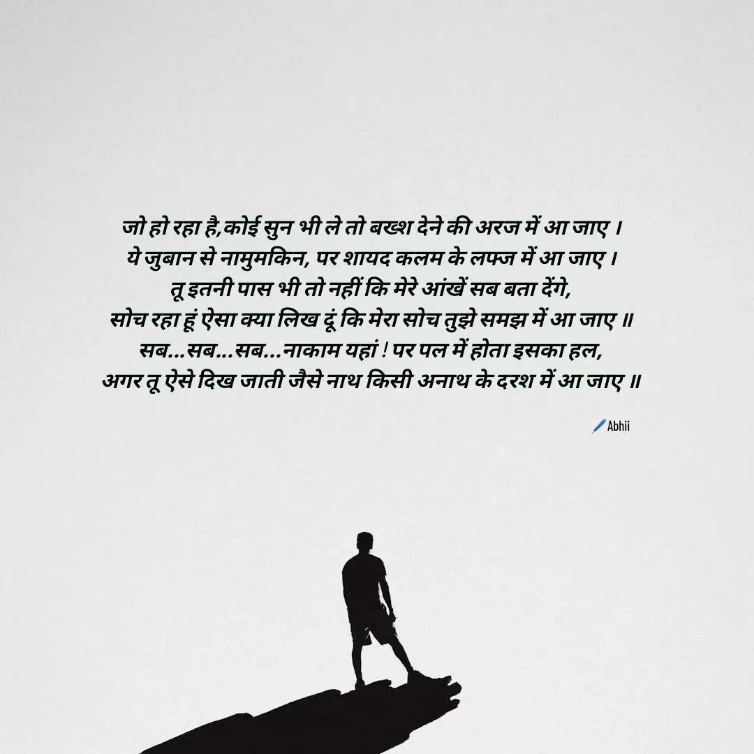 Quote by Himan Panka - जो हो रहा है,कोई सुन भी ले तो बख्श देने की अरज में आ जाए ।
ये जुबान से नामुमकिन, पर शायद कलम के लफ्ज में आ जाए ।
तू इतनी पास भी तो नहीं कि मेरे आंखें सब बता देंगे,
सोच रहा हूं ऐसा क्या लिख दूं कि मेरा सोच तुझे समझ में आ जाए ॥
सब...सब...सब...नाकाम यहां ! पर पल में होता इसका हल,
अगर तू ऐसे दिख जाती जैसे नाथ किसी अनाथ के दरश में आ जाए ॥🖊️Abhii - Made using Quotes Creator App, Post Maker App