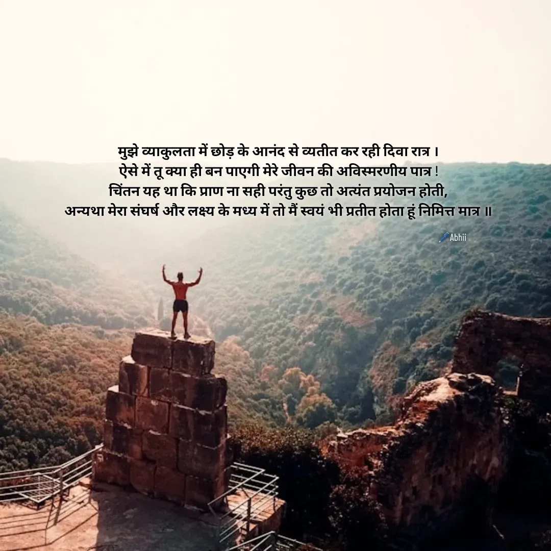 Quote by Himan Panka - मुझे व्याकुलता में छोड़ के आनंद से व्यतीत कर रही दिवा रात्र ।
ऐसे में तू क्या ही बन पाएगी मेरे जीवन की अविस्मरणीय पात्र !
चिंतन यह था कि प्राण ना सही परंतु कुछ तो अत्यंत प्रयोजन होती,
अन्यथा मेरा संघर्ष और लक्ष्य के मध्य में तो मैं स्वयं भी प्रतीत होता हूं निमित्त मात्र ‌॥🖊️Abhii - Made using Quotes Creator App, Post Maker App