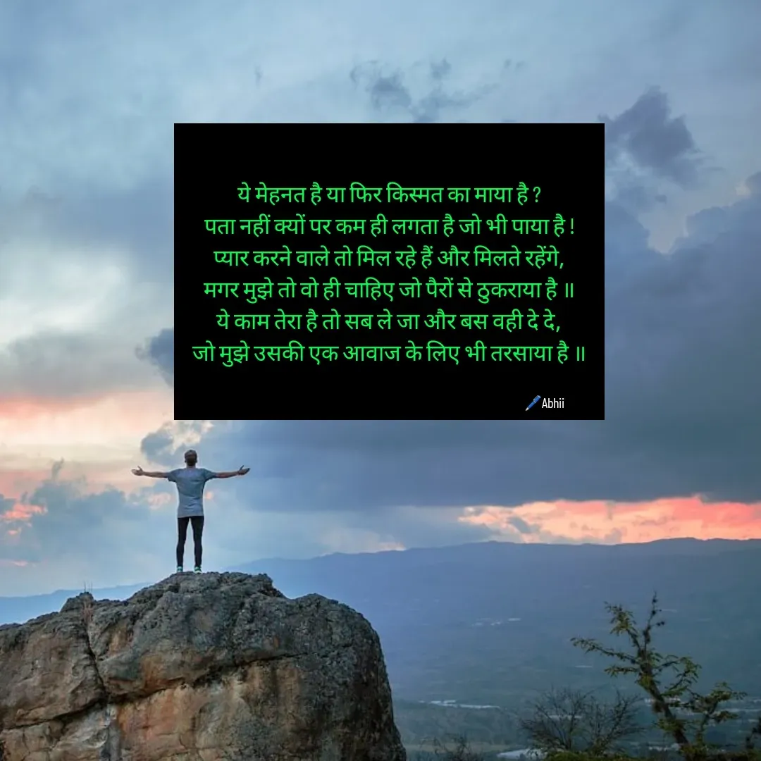 Quote by Himan Panka - ये मेहनत है या फिर किस्मत का माया है ?
पता नहीं क्यों पर कम ही लगता है जो भी पाया है !
प्यार करने वाले तो मिल रहे हैं और मिलते रहेंगे,
मगर मुझे तो वो ही चाहिए जो पैरों से ठुकराया है ॥
ये काम तेरा है तो सब ले जा और बस वही दे दे,
जो मुझे उसकी एक आवाज के लिए भी तरसाया है ॥🖊️Abhii - Made using Quotes Creator App, Post Maker App