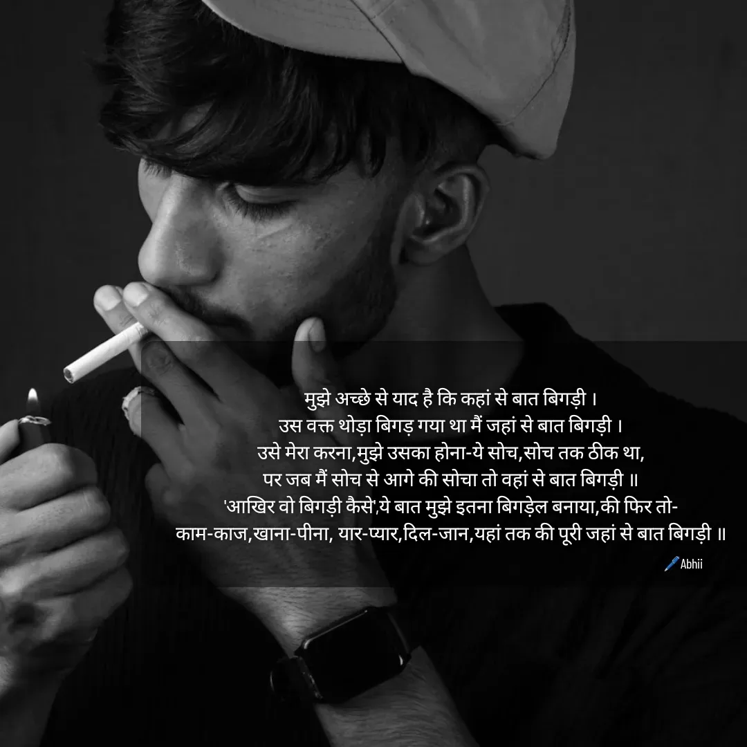 Quote by Himan Panka - मुझे अच्छे से याद है कि कहां से बात बिगड़ी ।
उस वक्त थोड़ा बिगड़ गया था मैं जहां से बात बिगड़ी ।
उसे मेरा करना,मुझे उसका होना-ये सोच,सोच तक ठीक था,
पर जब मैं सोच से आगे की सोचा तो वहां से बात बिगड़ी ॥
'आखिर वो बिगड़ी कैसे',ये बात मुझे इतना बिगड़ेल बनाया,की फिर तो-
काम-काज,खाना-पीना, यार-प्यार,दिल-जान,यहां तक की पूरी जहां से बात बिगड़ी ॥🖊️Abhii - Made using Quotes Creator App, Post Maker App