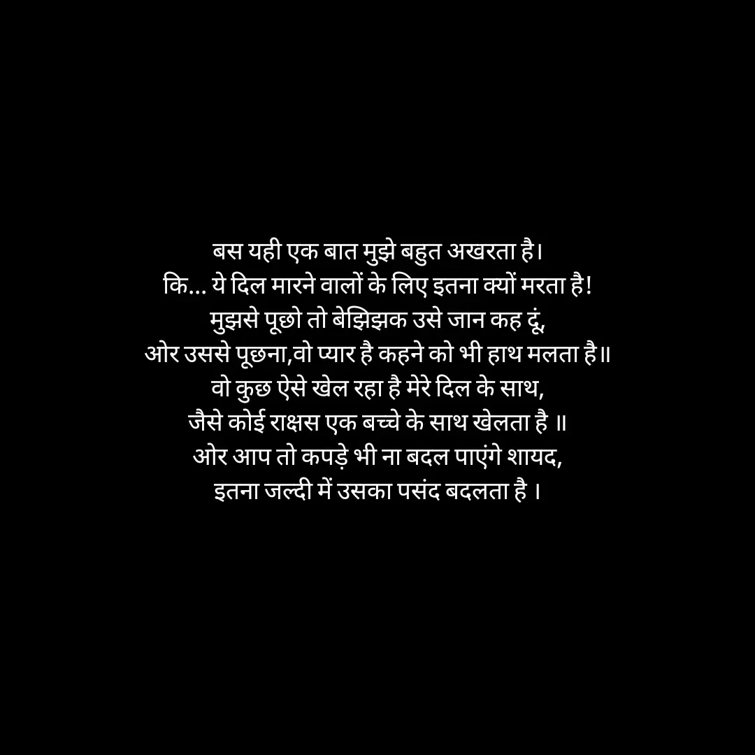 Quote by Himan Panka - बस यही एक बात मुझे बहुत अखरता है।
कि... ये दिल मारने वालों के लिए इतना क्यों मरता है!
मुझसे पूछो तो बेझिझक उसे जान कह दूं,
ओर उससे पूछना,वो प्यार है कहने को भी हाथ मलता है॥
वो कुछ ऐसे खेल रहा है मेरे दिल के साथ,
जैसे कोई राक्षस एक बच्चे के साथ खेलता है ॥
ओर आप तो कपड़े भी ना बदल पाएंगे शायद,
इतना जल्दी में उसका पसंद बदलता है । - Made using Quotes Creator App, Post Maker App