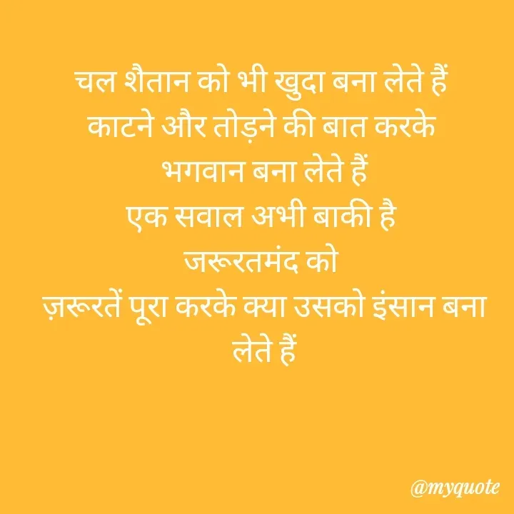 Quote by बबलू सिंह बेदर्दी - चल शैतान को भी खुदा बना लेते हैं 
काटने और तोड़ने की बात करके 
भगवान बना लेते हैं
एक सवाल अभी बाकी है 
जरूरतमंद को 
ज़रूरतें पूरा करके क्या उसको इंसान बना लेते हैं
 - Made using Quotes Creator App, Post Maker App