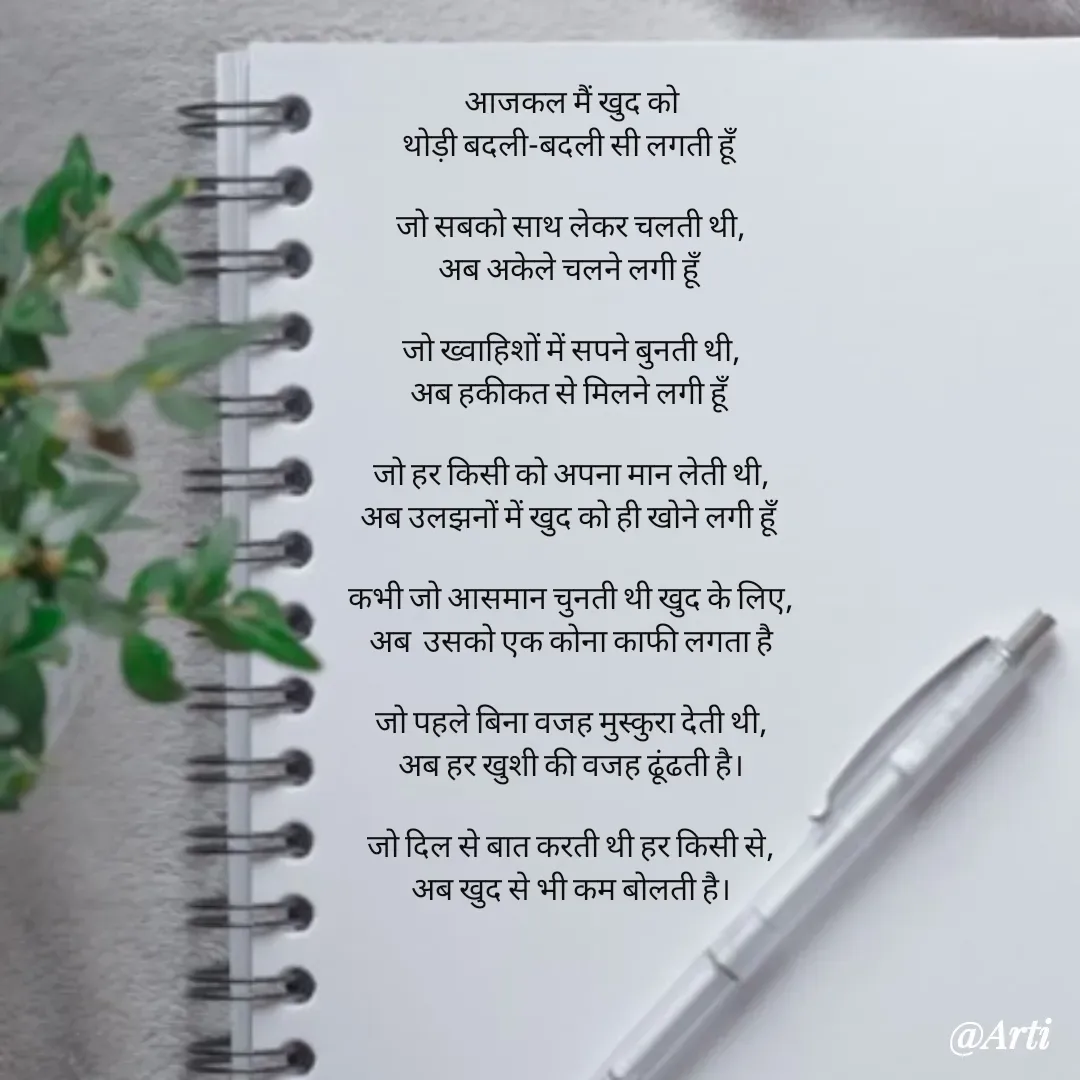 Quote by Arti kadam - 
आजकल मैं खुद को
थोड़ी बदली-बदली सी लगती हूँ

जो सबको साथ लेकर चलती थी,
अब अकेले चलने लगी हूँ

जो ख्वाहिशों में सपने बुनती थी,
अब हकीकत से मिलने लगी हूँ

जो हर किसी को अपना मान लेती थी,
अब उलझनों में खुद को ही खोने लगी हूँ

कभी जो आसमान चुनती थी खुद के लिए,
अब  उसको एक कोना काफी लगता है

जो पहले बिना वजह मुस्कुरा देती थी,
अब हर खुशी की वजह ढूंढती है।

जो दिल से बात करती थी हर किसी से,
अब खुद से भी कम बोलती है।

 - Made using Quotes Creator App, Post Maker App
