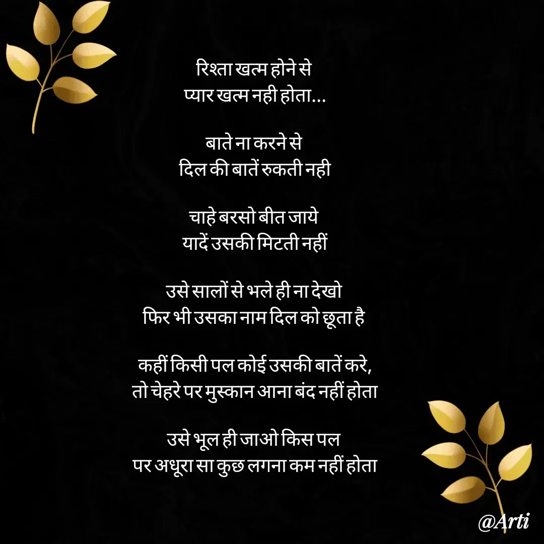 Quote by Arti kadam - रिश्ता खत्म होने से 
प्यार खत्म नही होता...

बाते ना करने से 
दिल की बातें रुकती नही

चाहे बरसो बीत जाये 
यादें उसकी मिटती नहीं

उसे सालों से भले ही ना देखो 
फिर भी उसका नाम दिल को छूता है 

कहीं किसी पल कोई उसकी बातें करे,
तो चेहरे पर मुस्कान आना बंद नहीं होता

उसे भूल ही जाओ किस पल 
पर अधूरा सा कुछ लगना कम नहीं होता

 - Made using Quotes Creator App, Post Maker App