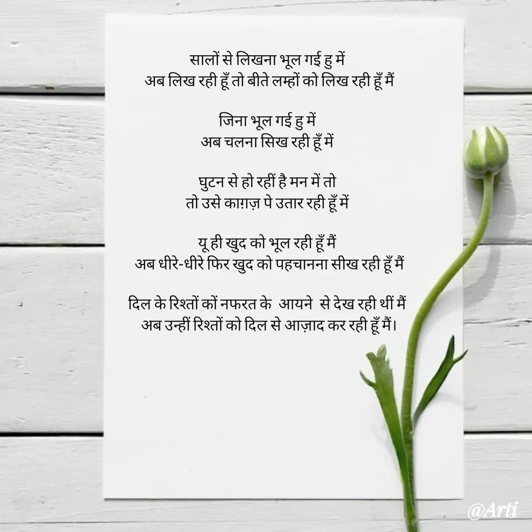 Quote by Arti kadam - सालों से लिखना भूल गई हु में 
अब लिख रही हूँ तो बीते लम्हों को लिख रही हूँ मैं

जिना भूल गई हु में 
अब चलना सिख रही हूँ में 

घुटन से हो रहीं है मन में तो 
तो उसे काग़ज़ पे उतार रही हूँ में 

यू ही खुद को भूल रही हूँ मैं 
अब धीरे-धीरे फिर खुद को पहचानना सीख रही हूँ मैं

दिल के रिश्तों कों नफरत के  आयने  से देख रही थीं मैं 
अब उन्हीं रिश्तों को दिल से आज़ाद कर रही हूँ मैं।

 - Made using Quotes Creator App, Post Maker App