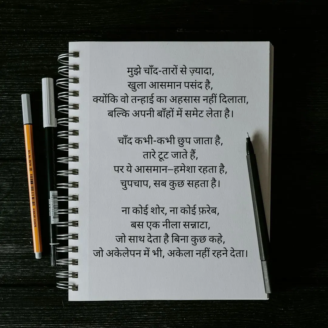 Quote by Arti kadam - मुझे चाँद-तारों से ज़्यादा,
खुला आसमान पसंद है,
क्योंकि वो तन्हाई का अहसास नहीं दिलाता,
बल्कि अपनी बाँहों में समेट लेता है।

चाँद कभी-कभी छुप जाता है,
तारे टूट जाते हैं,
पर ये आसमान—हमेशा रहता है,
चुपचाप, सब कुछ सहता है।

ना कोई शोर, ना कोई फ़रेब,
बस एक नीला सन्नाटा,
जो साथ देता है बिना कुछ कहे,
जो अकेलेपन में भी, अकेला नहीं रहने देता।

 - Made using Quotes Creator App, Post Maker App