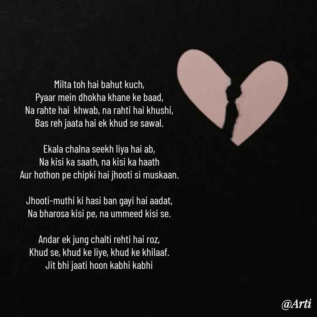 Quote by Arti kadam - Milta toh hai bahut kuch,
Pyaar mein dhokha khane ke baad,
Na rahte hai  khwab, na rahti hai khushi,
Bas reh jaata hai ek khud se sawal.

Ekala chalna seekh liya hai ab,
Na kisi ka saath, na kisi ka haath
Aur hothon pe chipki hai jhooti si muskaan.

Jhooti-muthi ki hasi ban gayi hai aadat,
Na bharosa kisi pe, na ummeed kisi se.

Andar ek jung chalti rehti hai roz,
Khud se, khud ke liye, khud ke khilaaf.
Jit bhi jaati hoon kabhi kabhi - Made using Quotes Creator App, Post Maker App