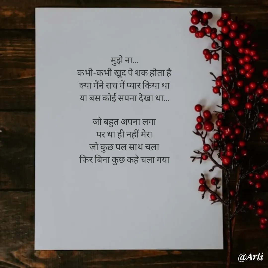 Quote by Arti kadam - मुझे ना…
कभी-कभी खुद पे शक होता है
क्या मैंने सच में प्यार किया था
या बस कोई सपना देखा था…

जो बहुत अपना लगा
पर था ही नहीं मेरा
जो कुछ पल साथ चला
फिर बिना कुछ कहे चला गया - Made using Quotes Creator App, Post Maker App