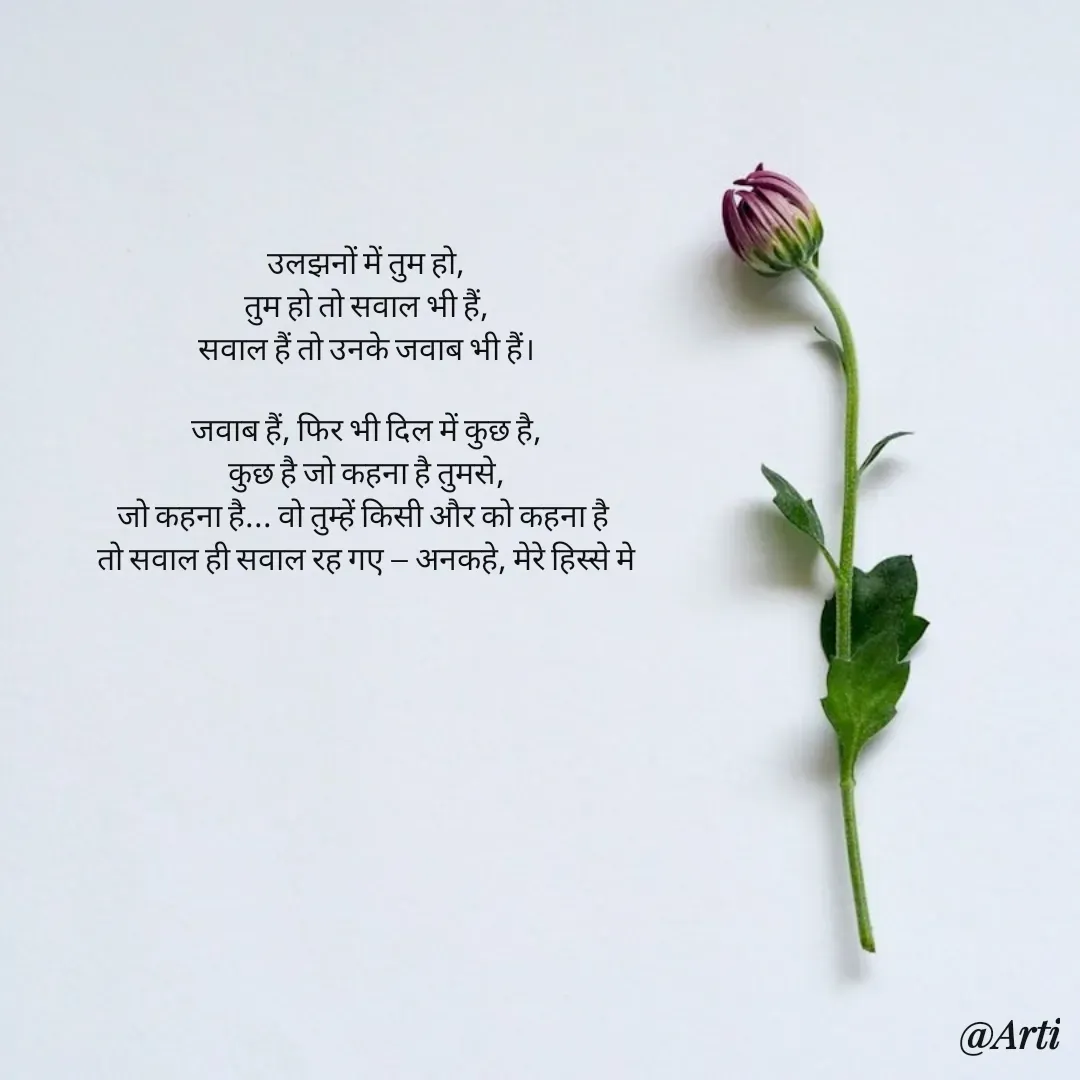 Quote by Arti kadam - उलझनों में तुम हो,
तुम हो तो सवाल भी हैं,
सवाल हैं तो उनके जवाब भी हैं।

जवाब हैं, फिर भी दिल में कुछ है,
कुछ है जो कहना है तुमसे,
जो कहना है... वो तुम्हें किसी और को कहना है 
तो सवाल ही सवाल रह गए — अनकहे, मेरे हिस्से मे - Made using Quotes Creator App, Post Maker App