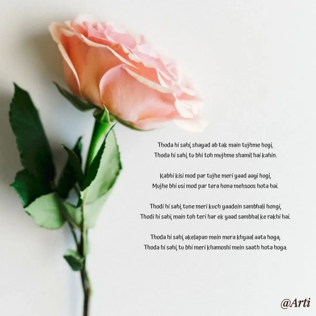 Quote by Arti kadam - Thoda hi sahi, shayad ab tak main tujhme hogi,
Thoda hi sahi, tu bhi toh mujhme shamil hai kahin.

Kabhi kisi mod par tujhe meri yaad aayi hogi,
Mujhe bhi usi mod par tera hona mehsoos hota hai.

Thodi hi sahi, tune meri kuch yaadein sambhali hongi,
Thodi hi sahi, main toh teri har ek yaad sambhal ke rakhi hai.

Thoda hi sahi, akelapan mein mera khyaal aata hoga,
Thoda hi sahi, tu bhi meri khamoshi mein saath hota hoga.

 - Made using Quotes Creator App, Post Maker App