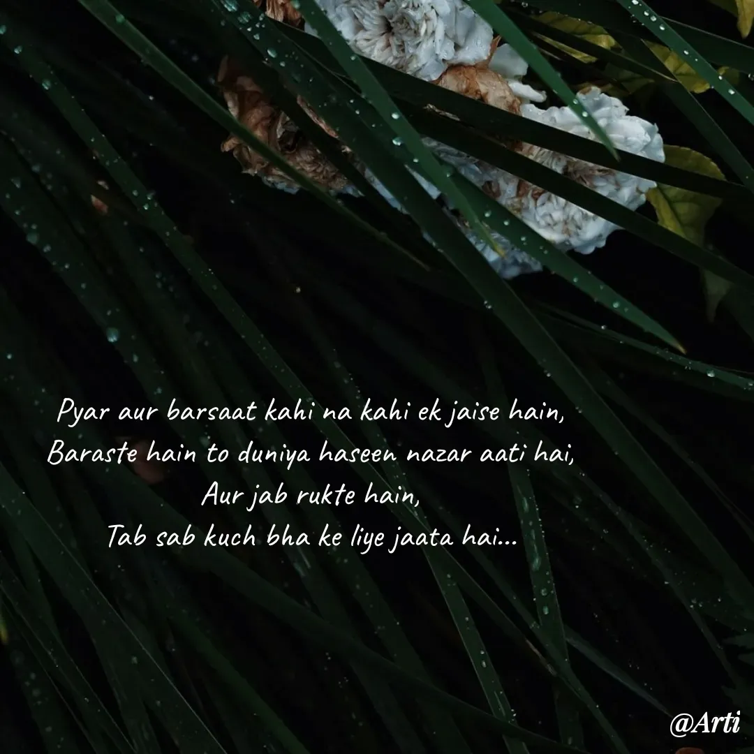 Quote by Arti kadam - Pyar aur barsaat kahi na kahi ek jaise hain,
Baraste hain to duniya haseen nazar aati hai,
Aur jab rukte hain,
Tab sab kuch bha ke liye jaata hai... - Made using Quotes Creator App, Post Maker App