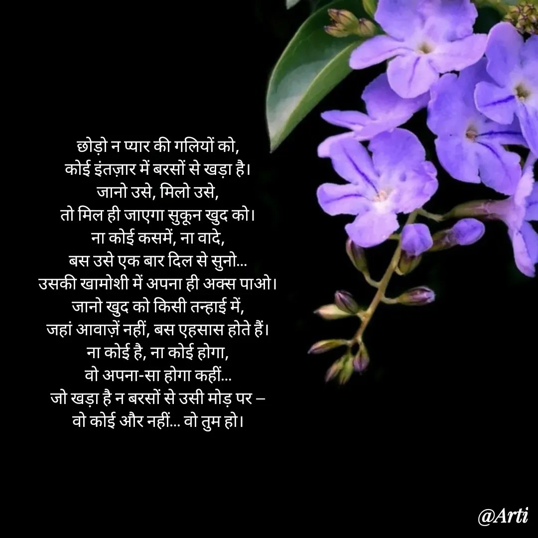 Quote by Arti kadam - छोड़ो न प्यार की गलियों को,
कोई इंतज़ार में बरसों से खड़ा है।
जानो उसे, मिलो उसे,
तो मिल ही जाएगा सुकून खुद को।
ना कोई कसमें, ना वादे,
बस उसे एक बार दिल से सुनो…
उसकी खामोशी में अपना ही अक्स पाओ।
जानो खुद को किसी तन्हाई में,
जहां आवाज़ें नहीं, बस एहसास होते हैं।
ना कोई है, ना कोई होगा,
वो अपना-सा होगा कहीं…
जो खड़ा है न बरसों से उसी मोड़ पर —
वो कोई और नहीं… वो तुम हो। - Made using Quotes Creator App, Post Maker App