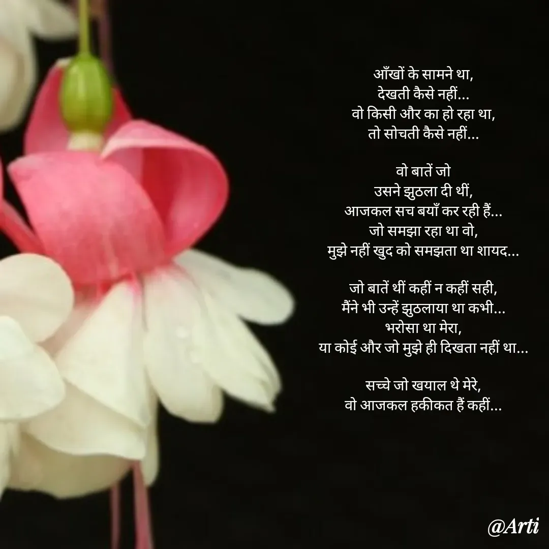 Quote by Arti kadam - आँखों के सामने था,
देखती कैसे नहीं...
वो किसी और का हो रहा था,
तो सोचती कैसे नहीं...

वो बातें जो
उसने झुठला दी थीं,
आजकल सच बयाँ कर रही हैं...
जो समझा रहा था वो,
मुझे नहीं खुद को समझता था शायद...

जो बातें थीं कहीं न कहीं सही,
मैंने भी उन्हें झुठलाया था कभी...
भरोसा था मेरा,
या कोई और जो मुझे ही दिखता नहीं था...

सच्चे जो खयाल थे मेरे,
वो आजकल हकीकत हैं कहीं... - Made using Quotes Creator App, Post Maker App