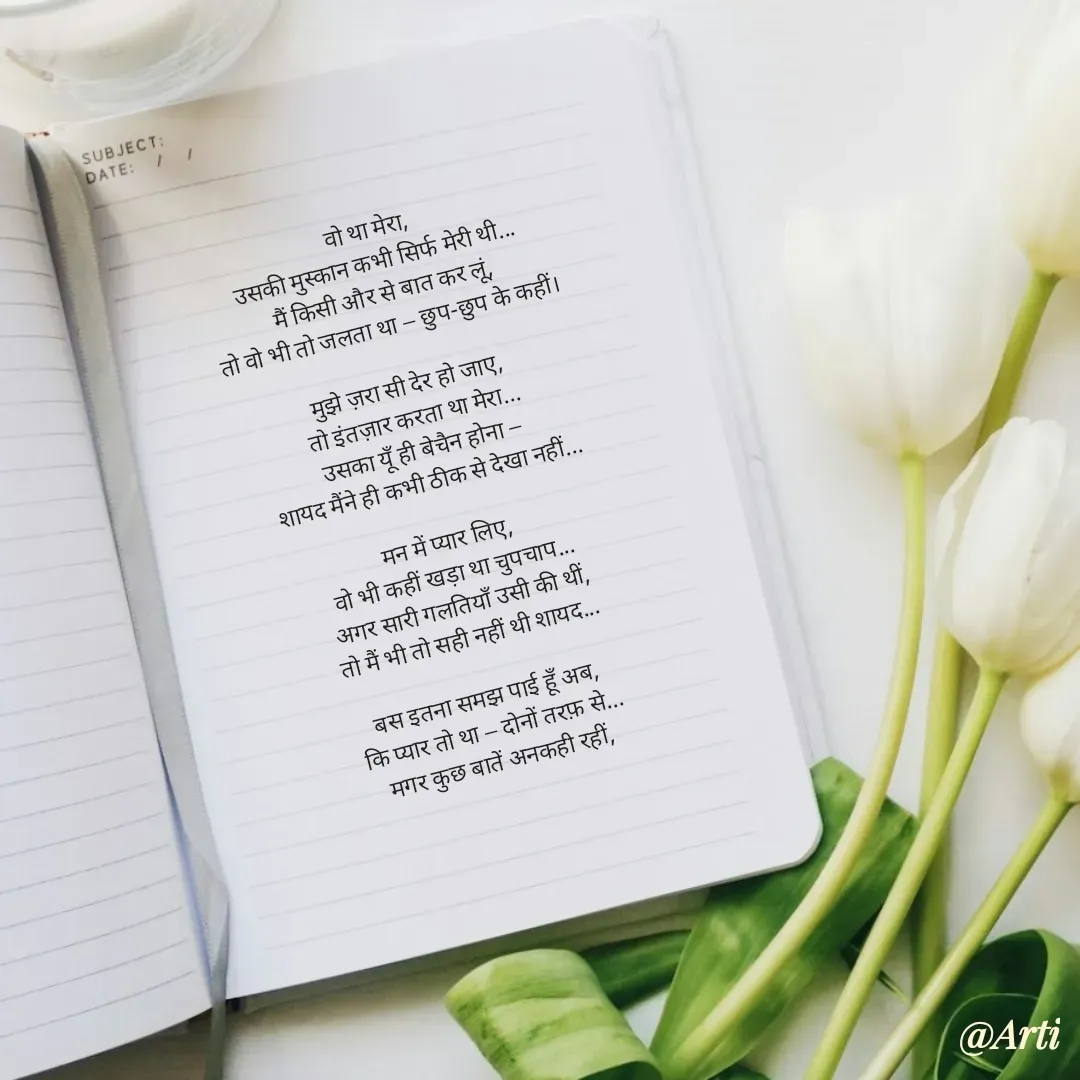 Quote by Arti kadam - वो था मेरा,
उसकी मुस्कान कभी सिर्फ मेरी थी...
मैं किसी और से बात कर लूं,
तो वो भी तो जलता था — छुप-छुप के कहीं।

मुझे ज़रा सी देर हो जाए,
तो इंतज़ार करता था मेरा...
उसका यूँ ही बेचैन होना —
शायद मैंने ही कभी ठीक से देखा नहीं...

मन में प्यार लिए,
वो भी कहीं खड़ा था चुपचाप...
अगर सारी गलतियाँ उसी की थीं,
तो मैं भी तो सही नहीं थी शायद...

बस इतना समझ पाई हूँ अब,
कि प्यार तो था — दोनों तरफ़ से...
मगर कुछ बातें अनकही रहीं, - Made using Quotes Creator App, Post Maker App