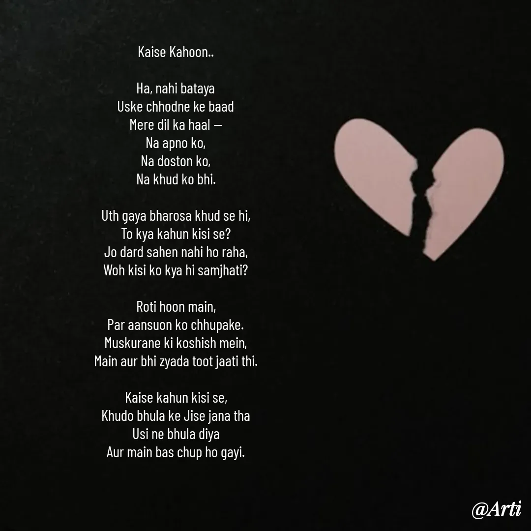 Quote by Arti kadam - Kaise Kahoon..

Ha, nahi bataya
Uske chhodne ke baad
Mere dil ka haal —
Na apno ko,
Na doston ko,
Na khud ko bhi.

Uth gaya bharosa khud se hi,
To kya kahun kisi se?
Jo dard sahen nahi ho raha,
Woh kisi ko kya hi samjhati?

Roti hoon main,
Par aansuon ko chhupake.
Muskurane ki koshish mein,
Main aur bhi zyada toot jaati thi.

Kaise kahun kisi se,
Khudo bhula ke Jise jana tha
Usi ne bhula diya
Aur main bas chup ho gayi. - Made using Quotes Creator App, Post Maker App