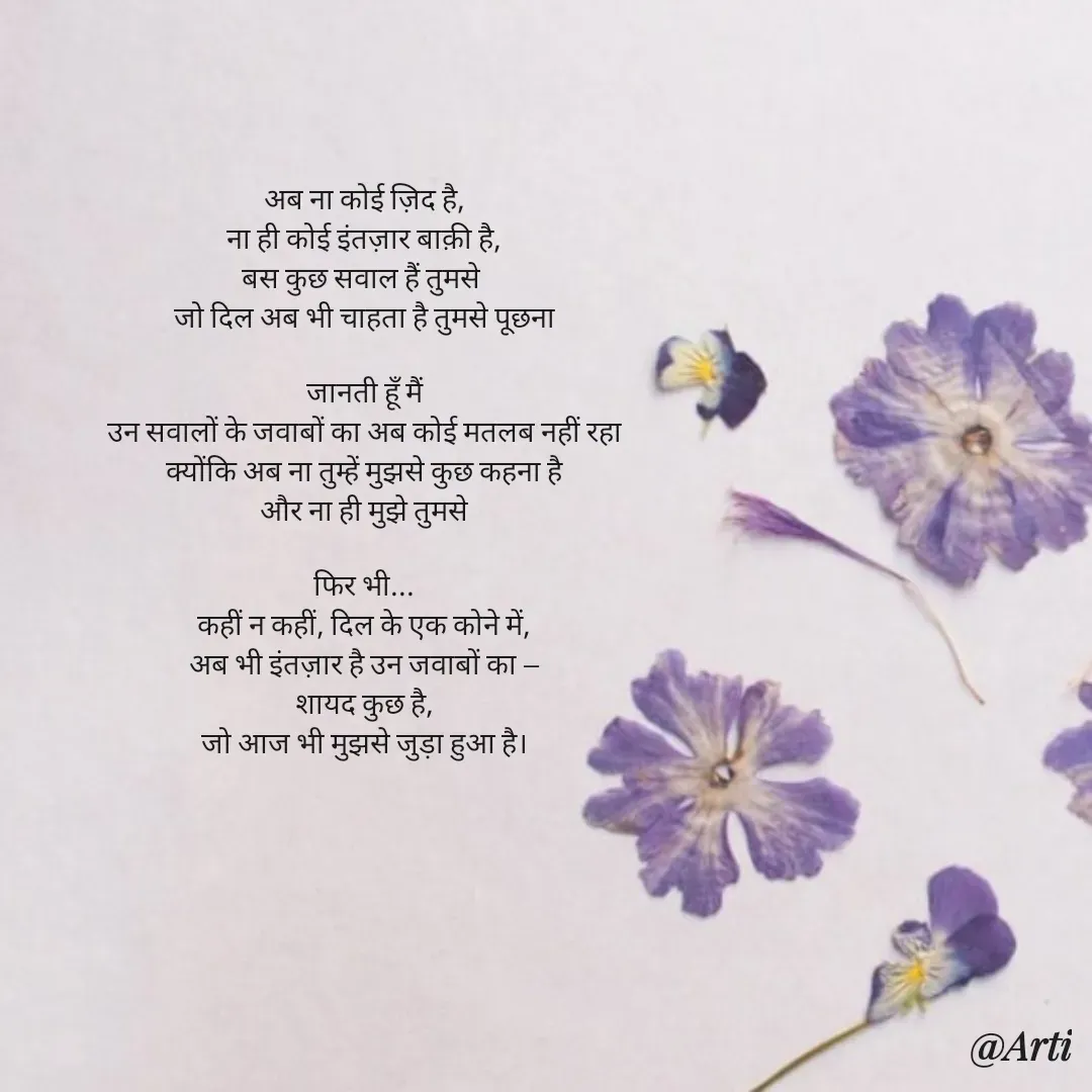 Quote by Arti kadam - अब ना कोई ज़िद है,
ना ही कोई इंतज़ार बाक़ी है,
बस कुछ सवाल हैं तुमसे 
जो दिल अब भी चाहता है तुमसे पूछना

जानती हूँ मैं
उन सवालों के जवाबों का अब कोई मतलब नहीं रहा
क्योंकि अब ना तुम्हें मुझसे कुछ कहना है
और ना ही मुझे तुमसे

फिर भी...
कहीं न कहीं, दिल के एक कोने में,
अब भी इंतज़ार है उन जवाबों का —
शायद कुछ है,
जो आज भी मुझसे जुड़ा हुआ है। - Made using Quotes Creator App, Post Maker App