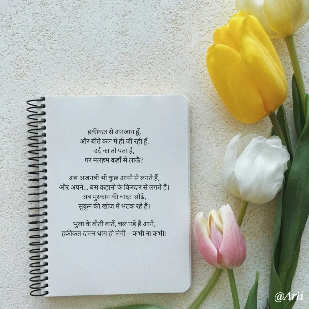 Quote by Arti kadam - हक़ीक़त से अनजान हूँ,
और बीते कल में ही जी रही हूँ,
दर्द का तो पता है,
पर मलहम कहाँ से लाऊँ?

अब अजनबी भी कुछ अपने से लगते हैं,
और अपने... बस कहानी के किरदार से लगते हैं।
अब मुस्कान की चादर ओढ़े,
सुकून की खोज में भटक रहे हैं।

भुला के बीती बातें, चल पड़े हैं आगे,
हक़ीक़त दामन थाम ही लेगी — कभी ना कभी।
 - Made using Quotes Creator App, Post Maker App