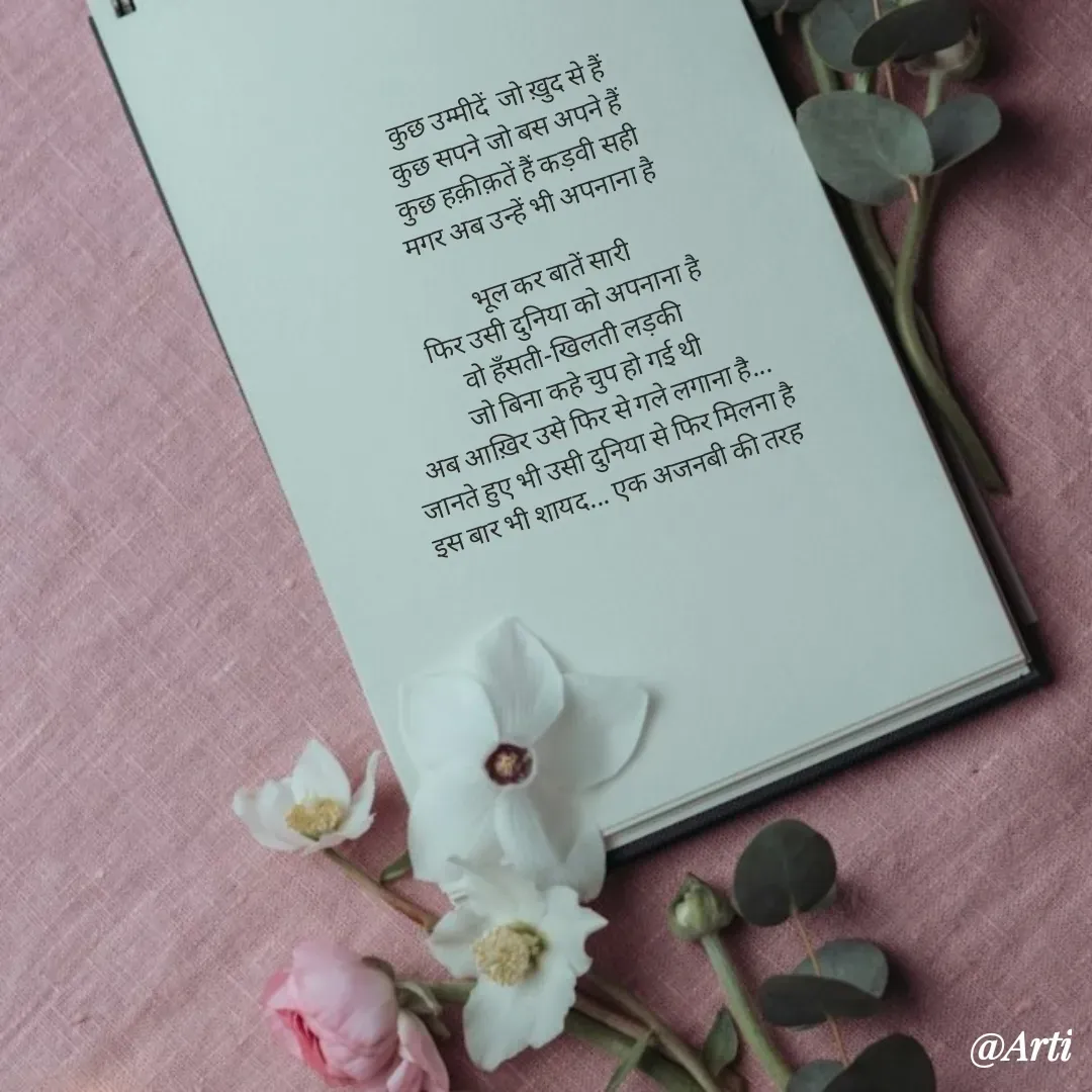 Quote by Arti kadam - कुछ उम्मीदें  जो ख़ुद से हैं
कुछ सपने जो बस अपने हैं
कुछ हक़ीक़तें हैं कड़वी सही
मगर अब उन्हें भी अपनाना है

भूल कर बातें सारी
फिर उसी दुनिया को अपनाना है
वो हँसती-खिलती लड़की
जो बिना कहे चुप हो गई थी
अब आख़िर उसे फिर से गले लगाना है...
जानते हुए भी उसी दुनिया से फिर मिलना है
इस बार भी शायद... एक अजनबी की तरह 
 - Made using Quotes Creator App, Post Maker App