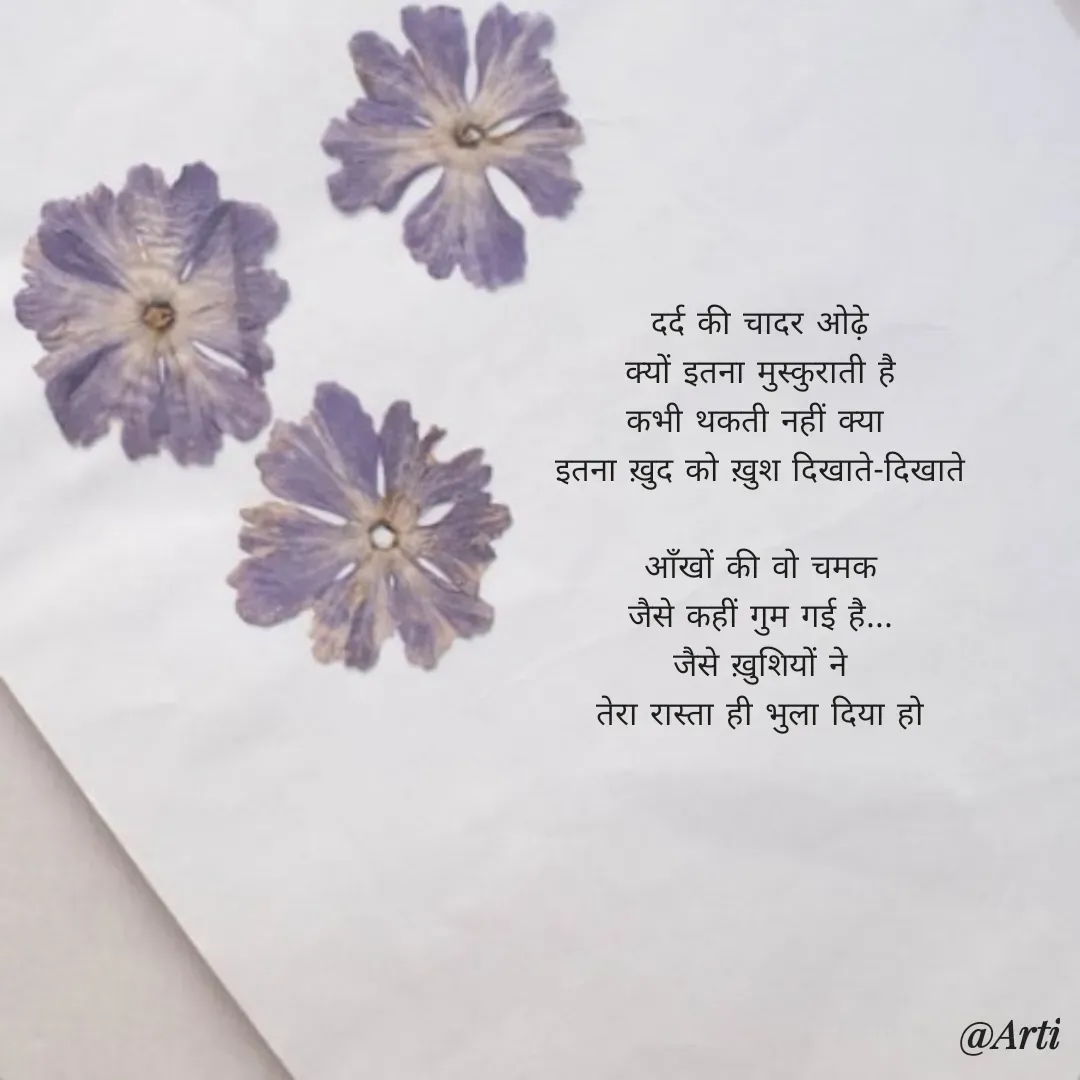 Quote by Arti kadam - दर्द की चादर ओढ़े
क्यों इतना मुस्कुराती है
कभी थकती नहीं क्या 
इतना ख़ुद को ख़ुश दिखाते-दिखाते

आँखों की वो चमक
जैसे कहीं गुम गई है...
जैसे ख़ुशियों ने
तेरा रास्ता ही भुला दिया हो

 - Made using Quotes Creator App, Post Maker App