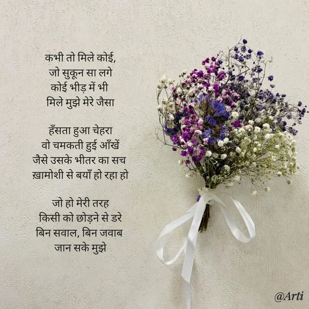 Quote by Arti kadam - कभी तो मिले कोई,
जो सुकून सा लगे
कोई भीड़ में भी 
मिले मुझे मेरे जैसा

हँसता हुआ चेहरा
वो चमकती हुई आँखें
जैसे उसके भीतर का सच 
ख़ामोशी से बयाँ हो रहा हो

जो हो मेरी तरह
किसी को छोड़ने से डरे
बिन सवाल, बिन जवाब 
जान सके मुझे - Made using Quotes Creator App, Post Maker App