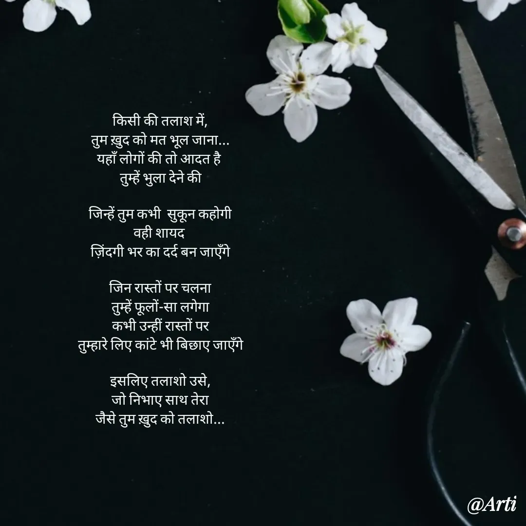 Quote by Arti kadam - किसी की तलाश में,
तुम ख़ुद को मत भूल जाना...
यहाँ लोगों की तो आदत है 
तुम्हें भुला देने की

जिन्हें तुम कभी  सुकून कहोगी
वही शायद 
ज़िंदगी भर का दर्द बन जाएँगे

जिन रास्तों पर चलना
तुम्हें फूलों-सा लगेगा
कभी उन्हीं रास्तों पर
तुम्हारे लिए कांटे भी बिछाए जाएँगे

इसलिए तलाशो उसे,
जो निभाए साथ तेरा
जैसे तुम ख़ुद को तलाशो... - Made using Quotes Creator App, Post Maker App